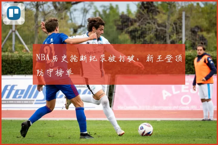 NBA历史抢断纪录被打破，新王登顶防守榜单