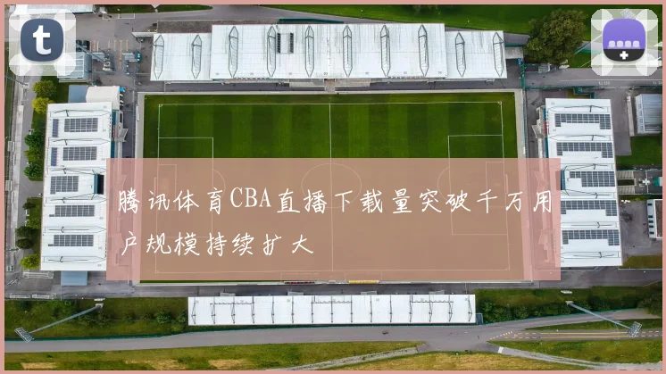 腾讯体育CBA直播下载量突破千万用户规模持续扩大
