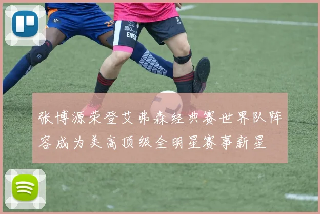 张博源荣登艾弗森经典赛世界队阵容成为美高顶级全明星赛事新星