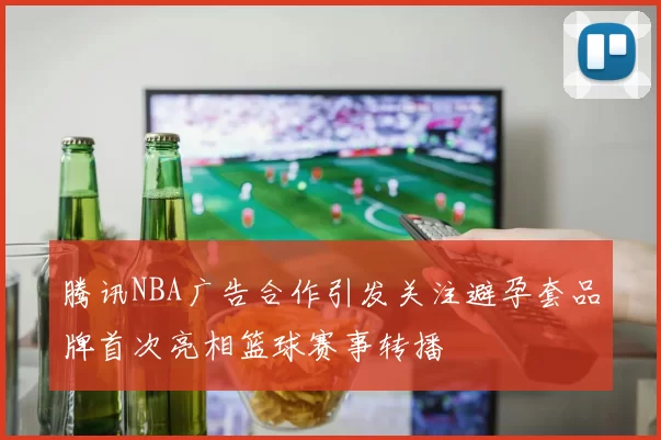 腾讯NBA广告合作引发关注避孕套品牌首次亮相篮球赛事转播