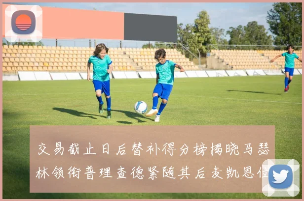 交易截止日后替补得分榜揭晓马瑟林领衔普理查德紧随其后麦凯恩位列第三