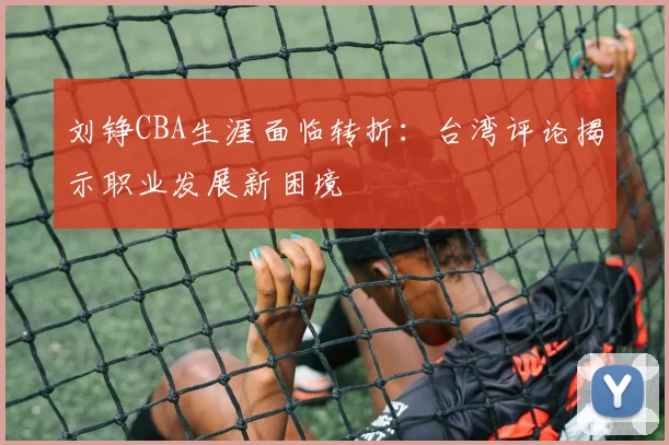 刘铮CBA生涯面临转折:台湾评论揭示职业发展新困境