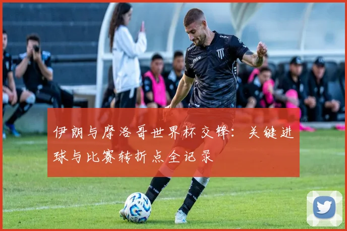 伊朗与摩洛哥世界杯交锋:关键进球与比赛转折点全记录