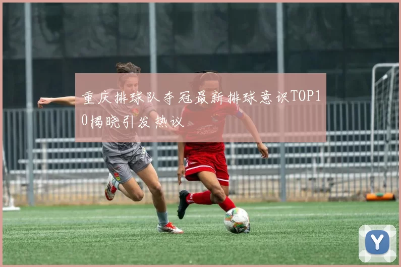 重庆排球队夺冠最新排球意识TOP10揭晓引发热议
