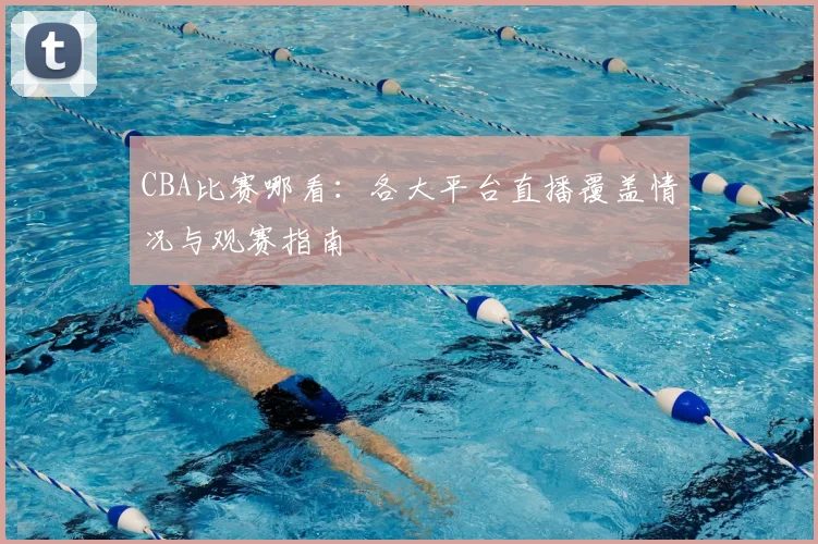 CBA比赛哪看：各大平台直播覆盖情况与观赛指南