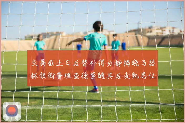交易截止日后替补得分榜揭晓马瑟林领衔普理查德紧随其后麦凯恩位列第三
