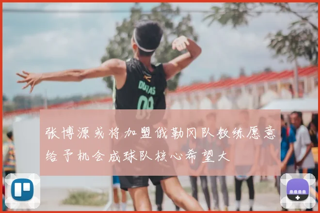 张博源或将加盟俄勒冈队教练愿意给予机会成球队核心希望大