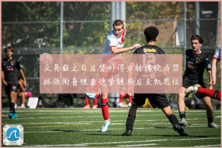 交易截止日后替补得分榜揭晓马瑟林领衔普理查德紧随其后麦凯恩位列第三