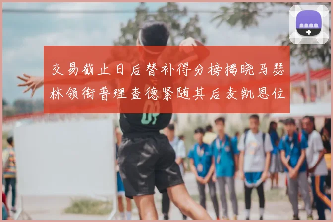 交易截止日后替补得分榜揭晓马瑟林领衔普理查德紧随其后麦凯恩位列第三