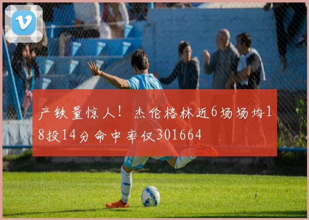 产铁量惊人！杰伦格林近6场场均18投14分命中率仅301664