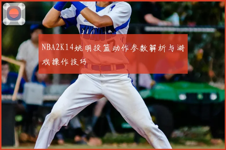 NBA2K14姚明投篮动作参数解析与游戏操作技巧