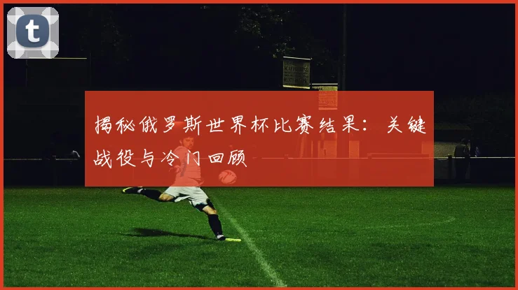 揭秘俄罗斯世界杯比赛结果:关键战役与冷门回顾