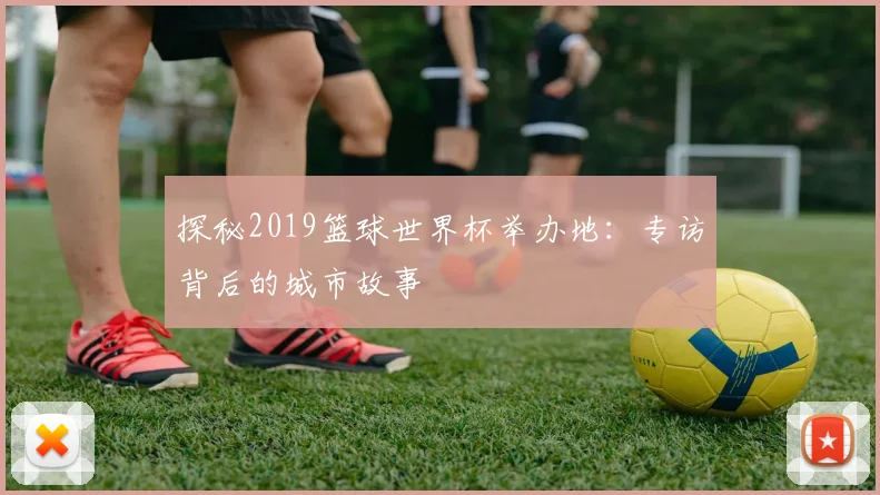 探秘2019篮球世界杯举办地:专访背后的城市故事