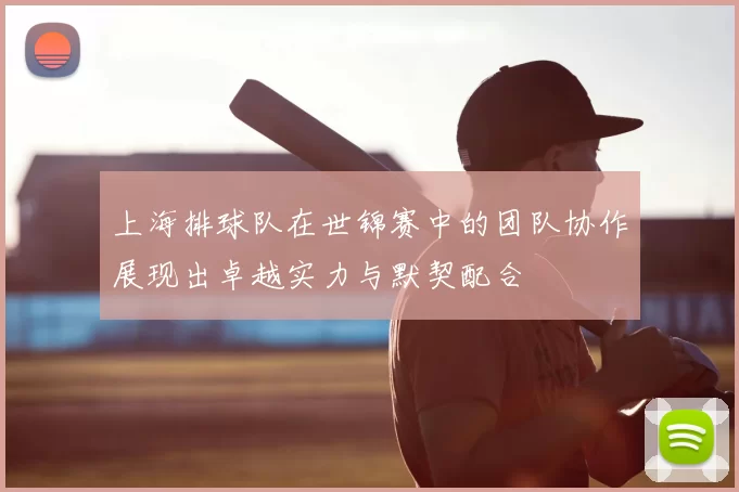 上海排球队在世锦赛中的团队协作展现出卓越实力与默契配合