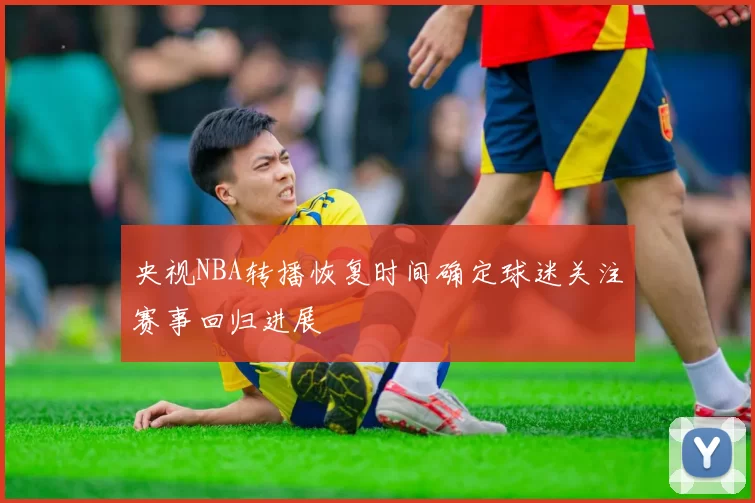 央视NBA转播恢复时间确定球迷关注赛事回归进展