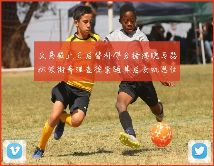 交易截止日后替补得分榜揭晓马瑟林领衔普理查德紧随其后麦凯恩位列第三